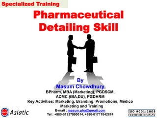 Pharmaceutical Detailing Skill 
By 
Masum Chowdhury 
BPharm, MBA (Marketing), PGDSCM, 
ACMC (IBA,DU), PGDHRM 
Key Activities: Marketing, Branding, Promotions, Medico Marketing and Training 
E-mail : masum.pha@gmail.com 
Tel : +880-01937990014, +880-01717642874Specialized Training  
