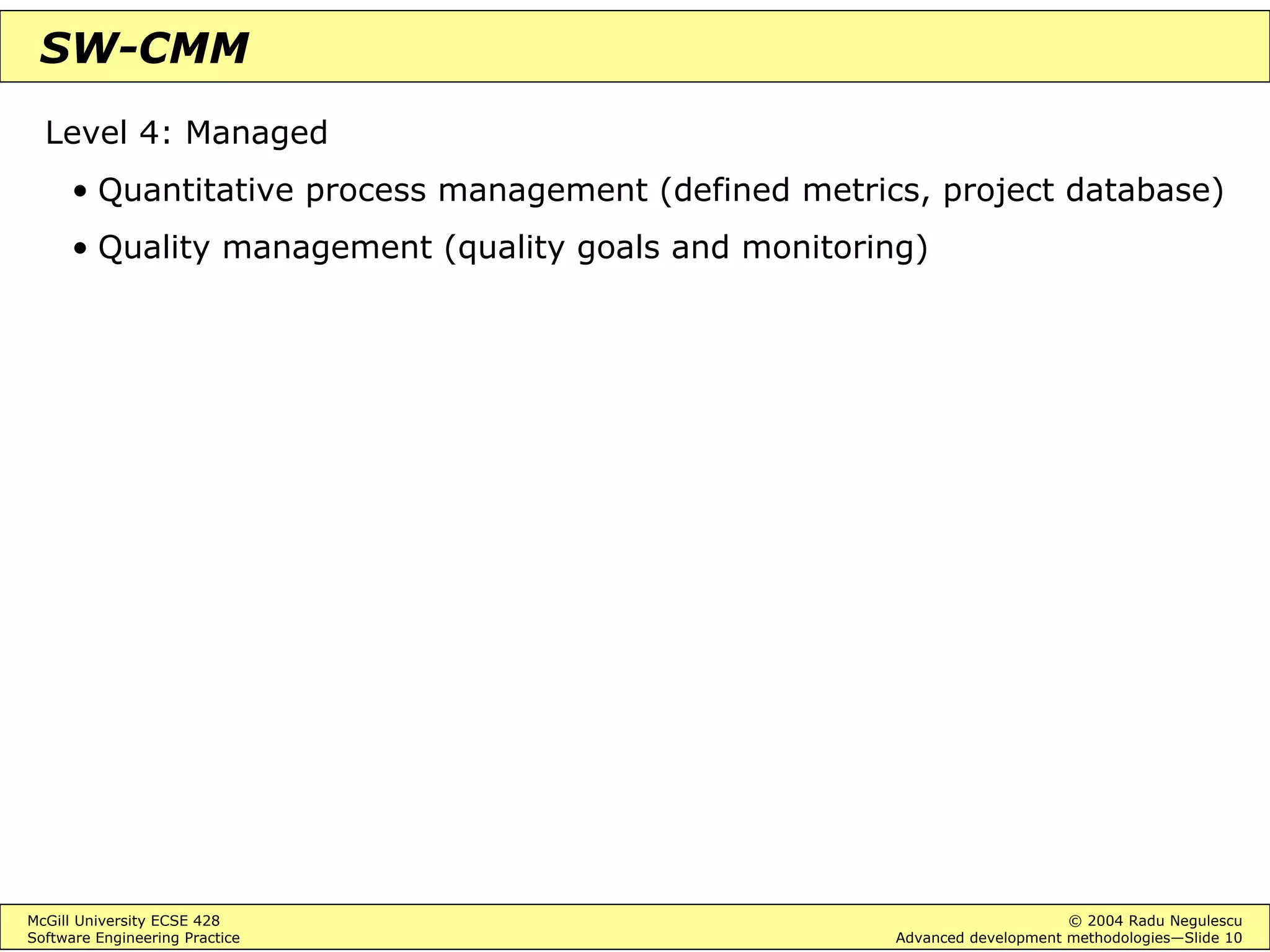 McGill University ECSE 428 © 2004 Radu Negulescu
Software Engineering Practice Advanced development methodologies—Slide 10
SW-CMM
Level 4: Managed
• Quantitative process management (defined metrics, project database)
• Quality management (quality goals and monitoring)
 