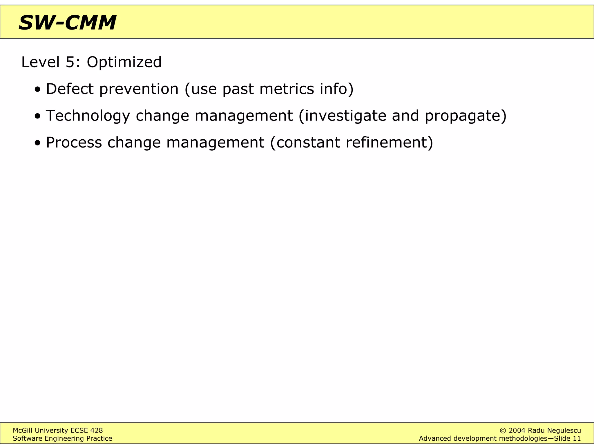 McGill University ECSE 428 © 2004 Radu Negulescu
Software Engineering Practice Advanced development methodologies—Slide 11
SW-CMM
Level 5: Optimized
• Defect prevention (use past metrics info)
• Technology change management (investigate and propagate)
• Process change management (constant refinement)
 