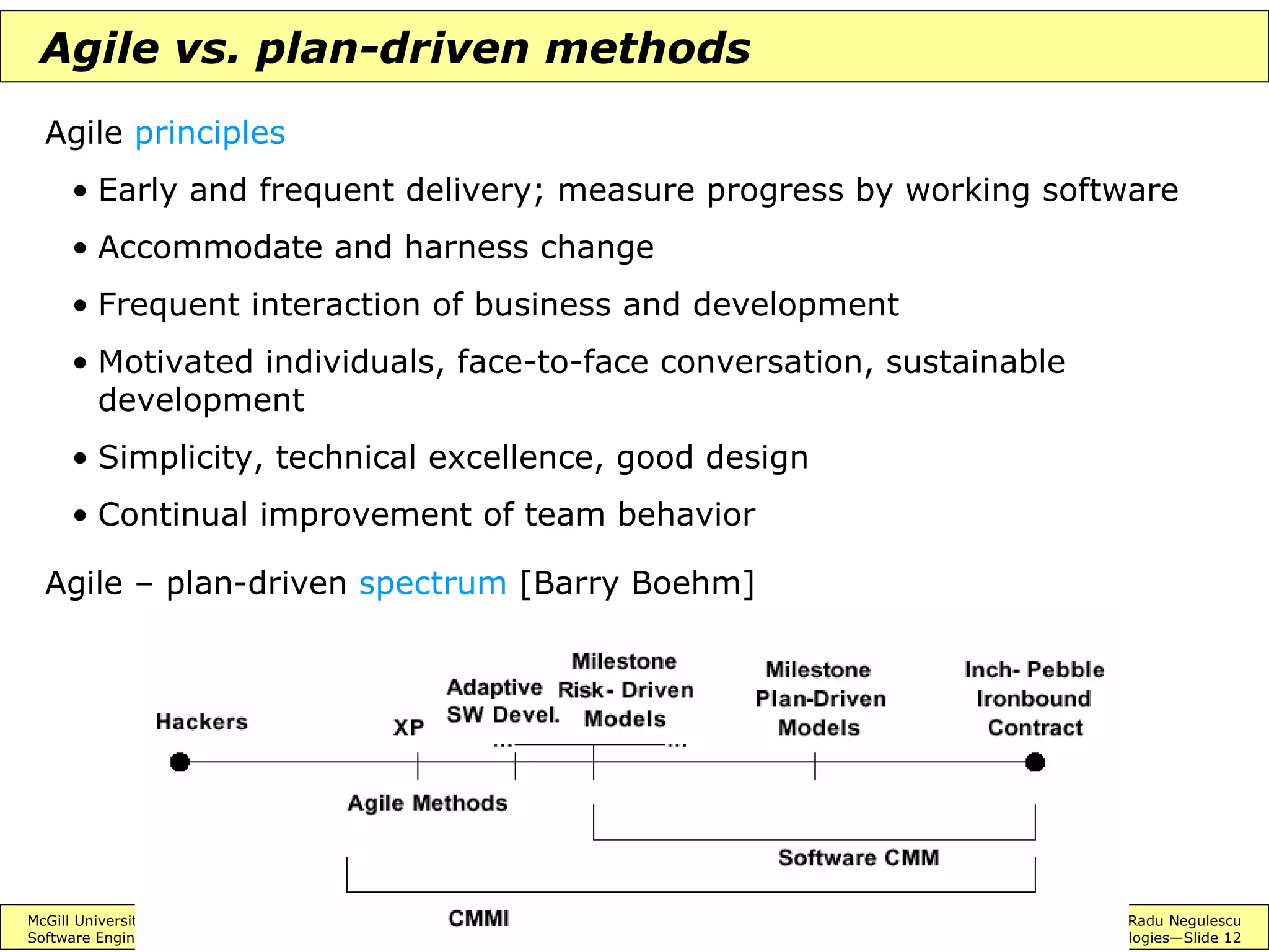 McGill University ECSE 428 © 2004 Radu Negulescu
Software Engineering Practice Advanced development methodologies—Slide 12
Agile vs. plan-driven methods
Agile principles
• Early and frequent delivery; measure progress by working software
• Accommodate and harness change
• Frequent interaction of business and development
• Motivated individuals, face-to-face conversation, sustainable
development
• Simplicity, technical excellence, good design
• Continual improvement of team behavior
Agile – plan-driven spectrum [Barry Boehm]
 