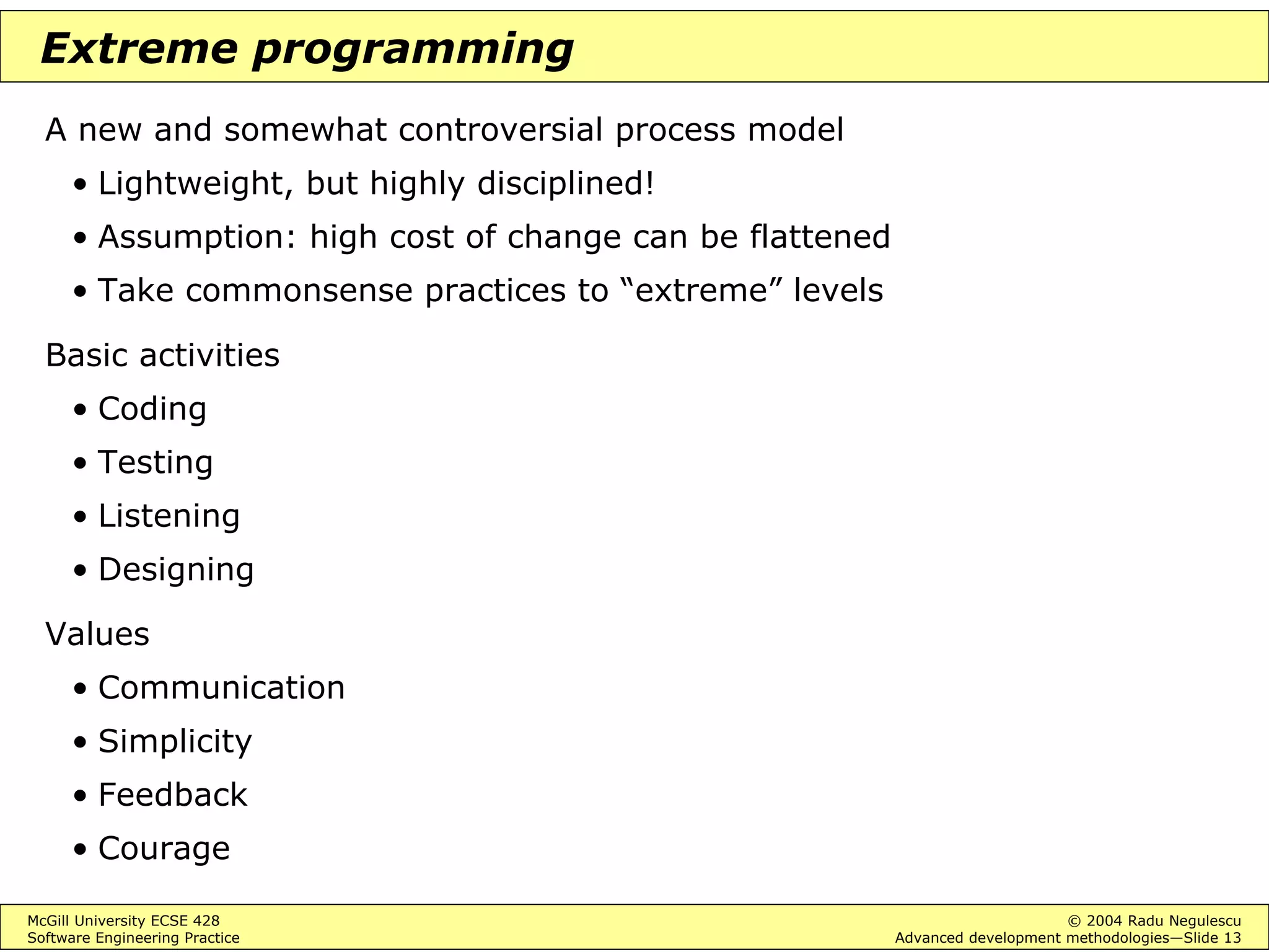 McGill University ECSE 428 © 2004 Radu Negulescu
Software Engineering Practice Advanced development methodologies—Slide 13
Extreme programming
A new and somewhat controversial process model
• Lightweight, but highly disciplined!
• Assumption: high cost of change can be flattened
• Take commonsense practices to “extreme” levels
Basic activities
• Coding
• Testing
• Listening
• Designing
Values
• Communication
• Simplicity
• Feedback
• Courage
 