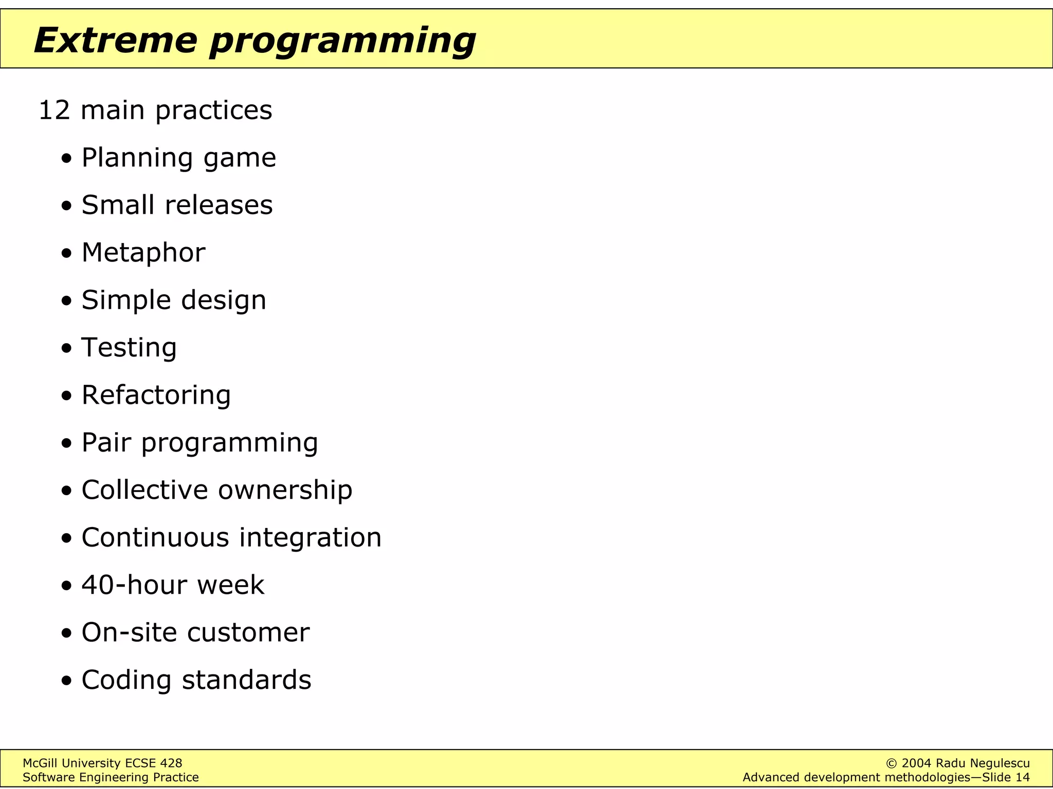 McGill University ECSE 428 © 2004 Radu Negulescu
Software Engineering Practice Advanced development methodologies—Slide 14
Extreme programming
12 main practices
• Planning game
• Small releases
• Metaphor
• Simple design
• Testing
• Refactoring
• Pair programming
• Collective ownership
• Continuous integration
• 40-hour week
• On-site customer
• Coding standards
 