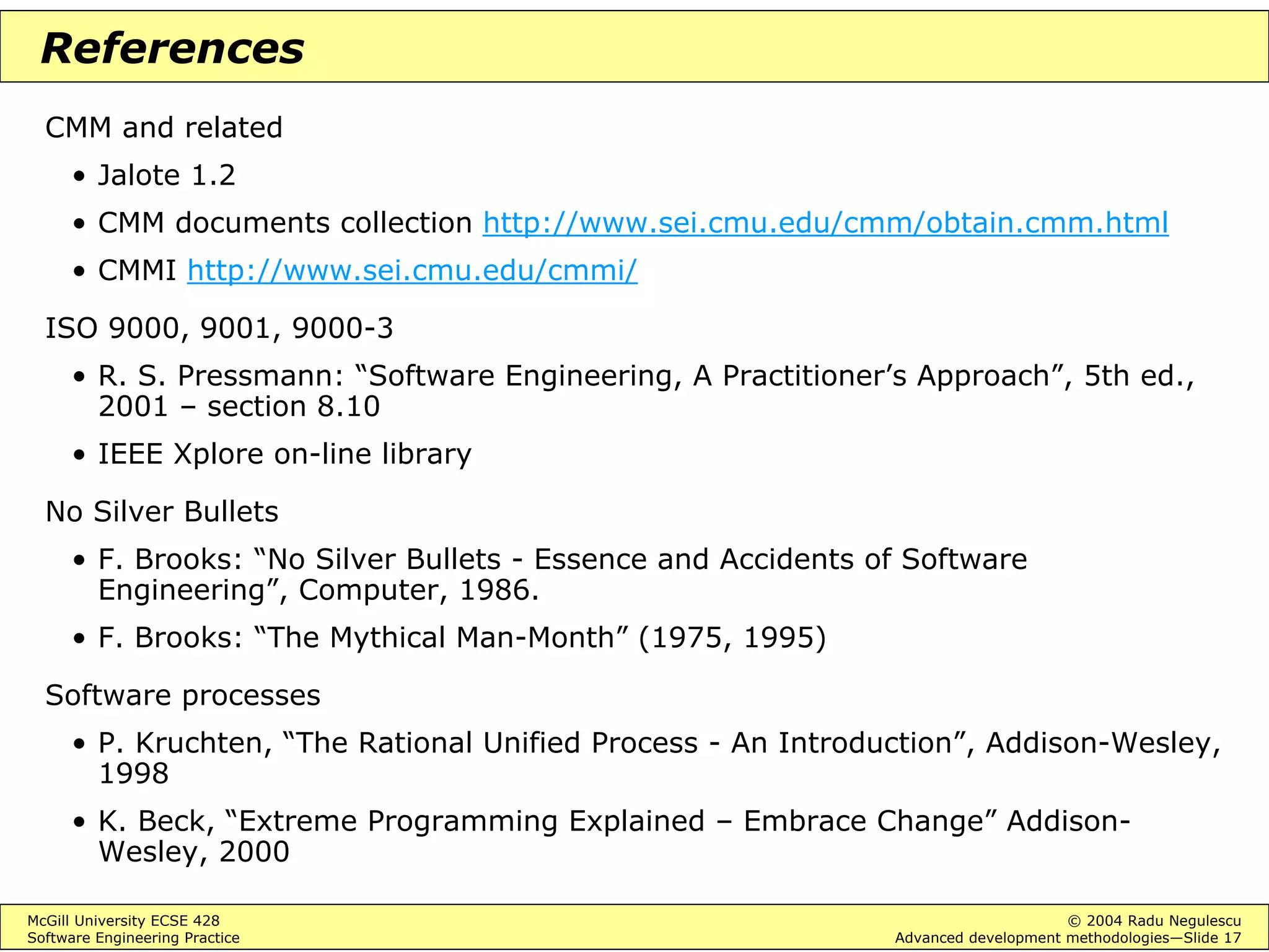 McGill University ECSE 428 © 2004 Radu Negulescu
Software Engineering Practice Advanced development methodologies—Slide 17
References
CMM and related
• Jalote 1.2
• CMM documents collection http://www.sei.cmu.edu/cmm/obtain.cmm.html
• CMMI http://www.sei.cmu.edu/cmmi/
ISO 9000, 9001, 9000-3
• R. S. Pressmann: “Software Engineering, A Practitioner’s Approach”, 5th ed.,
2001 – section 8.10
• IEEE Xplore on-line library
No Silver Bullets
• F. Brooks: “No Silver Bullets - Essence and Accidents of Software
Engineering”, Computer, 1986.
• F. Brooks: “The Mythical Man-Month” (1975, 1995)
Software processes
• P. Kruchten, “The Rational Unified Process - An Introduction”, Addison-Wesley,
1998
• K. Beck, “Extreme Programming Explained – Embrace Change” Addison-
Wesley, 2000
 