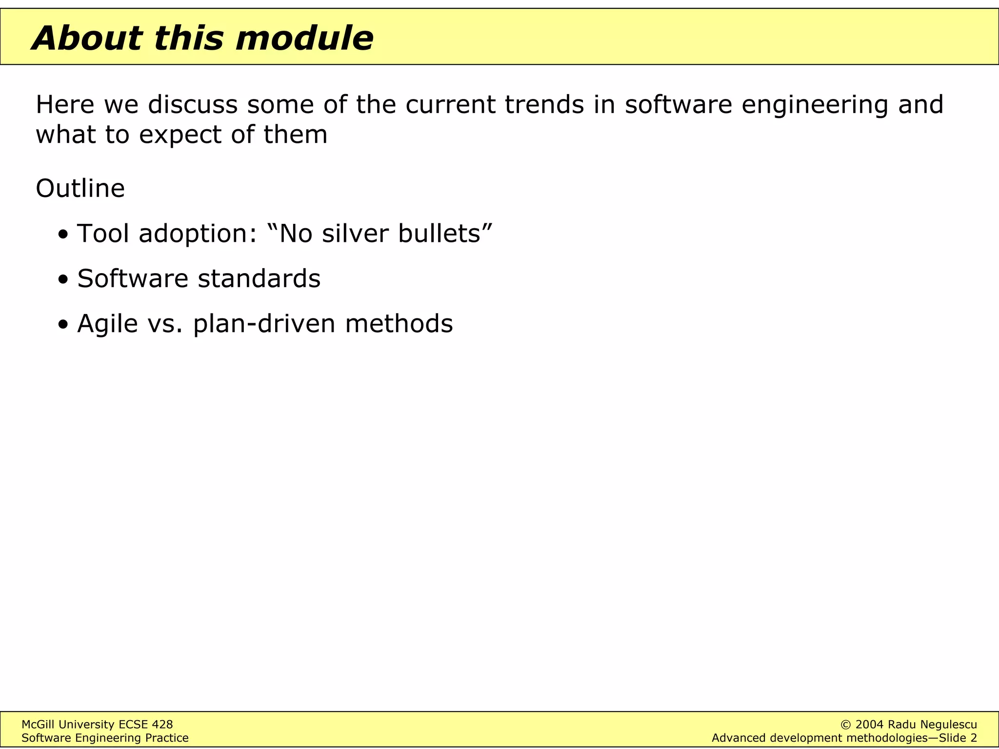 McGill University ECSE 428 © 2004 Radu Negulescu
Software Engineering Practice Advanced development methodologies—Slide 2
About this module
Here we discuss some of the current trends in software engineering and
what to expect of them
Outline
• Tool adoption: “No silver bullets”
• Software standards
• Agile vs. plan-driven methods
 