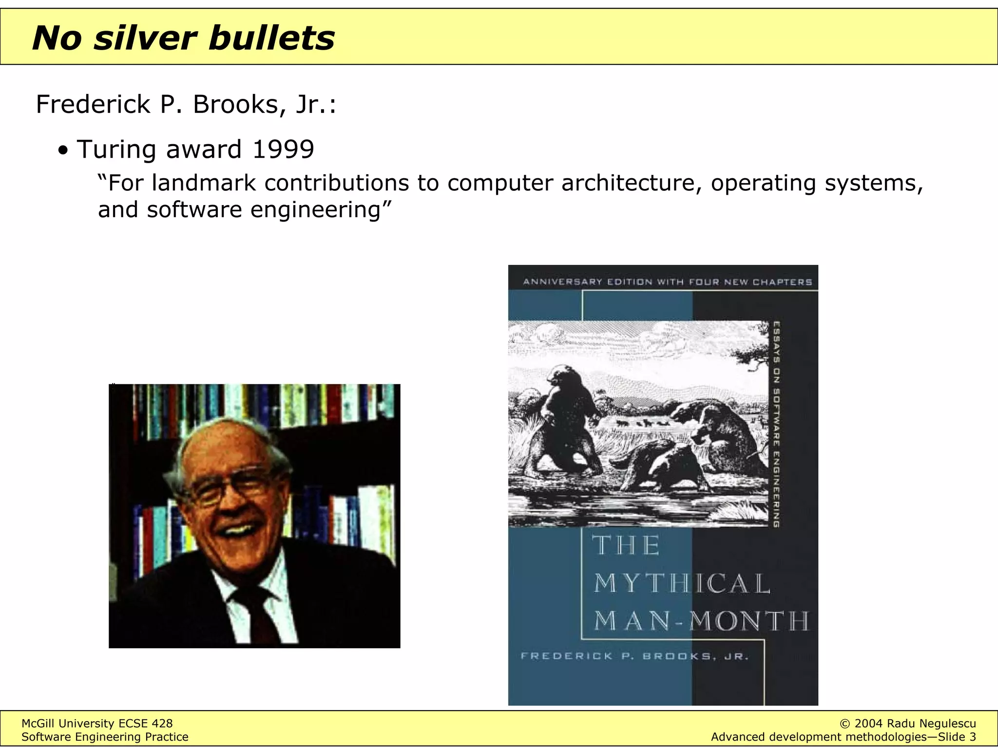 McGill University ECSE 428 © 2004 Radu Negulescu
Software Engineering Practice Advanced development methodologies—Slide 3
No silver bullets
Frederick P. Brooks, Jr.:
• Turing award 1999
“For landmark contributions to computer architecture, operating systems,
and software engineering”
 