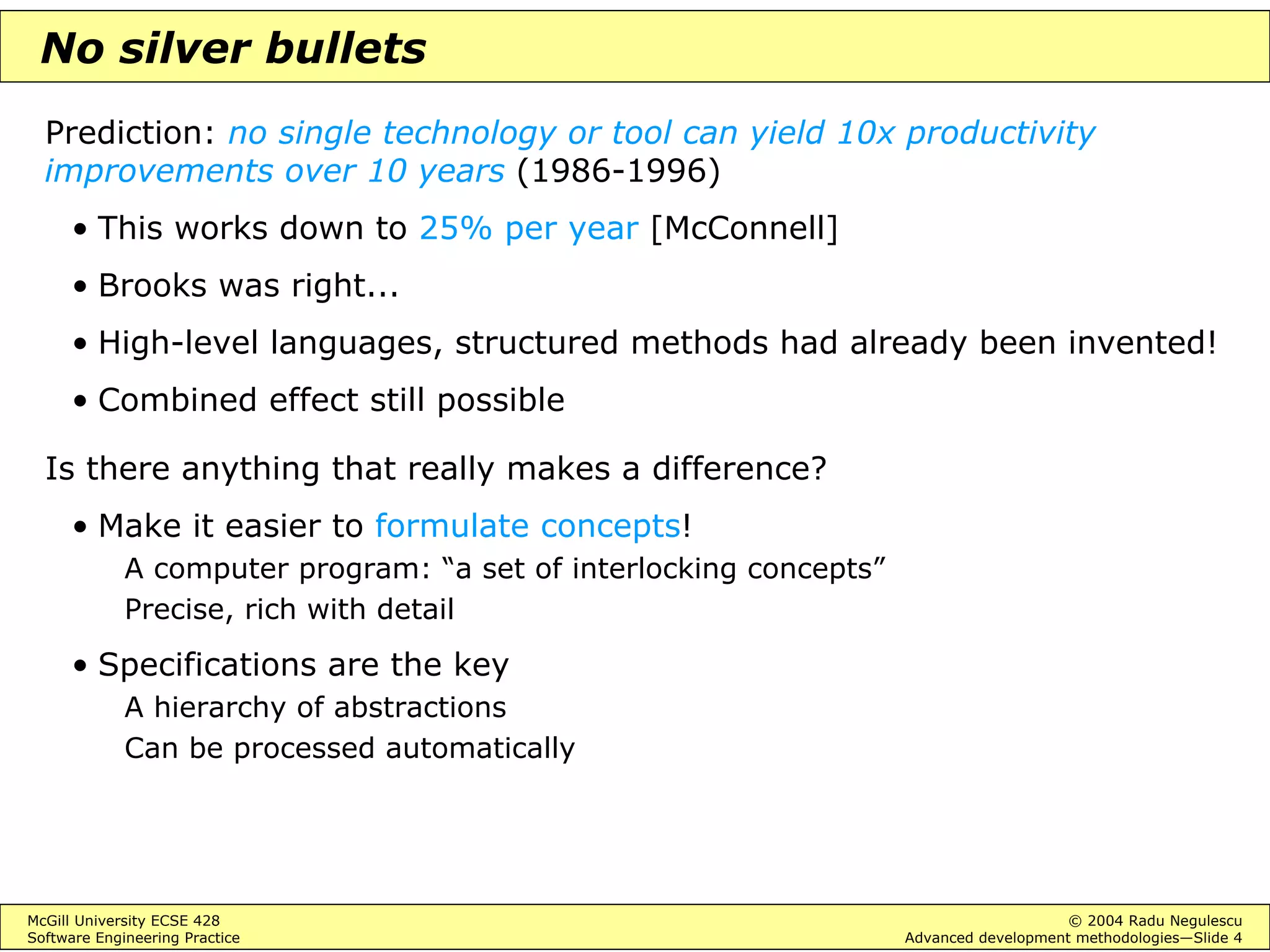 McGill University ECSE 428 © 2004 Radu Negulescu
Software Engineering Practice Advanced development methodologies—Slide 4
No silver bullets
Prediction: no single technology or tool can yield 10x productivity
improvements over 10 years (1986-1996)
• This works down to 25% per year [McConnell]
• Brooks was right...
• High-level languages, structured methods had already been invented!
• Combined effect still possible
Is there anything that really makes a difference?
• Make it easier to formulate concepts!
A computer program: “a set of interlocking concepts”
Precise, rich with detail
• Specifications are the key
A hierarchy of abstractions
Can be processed automatically
 