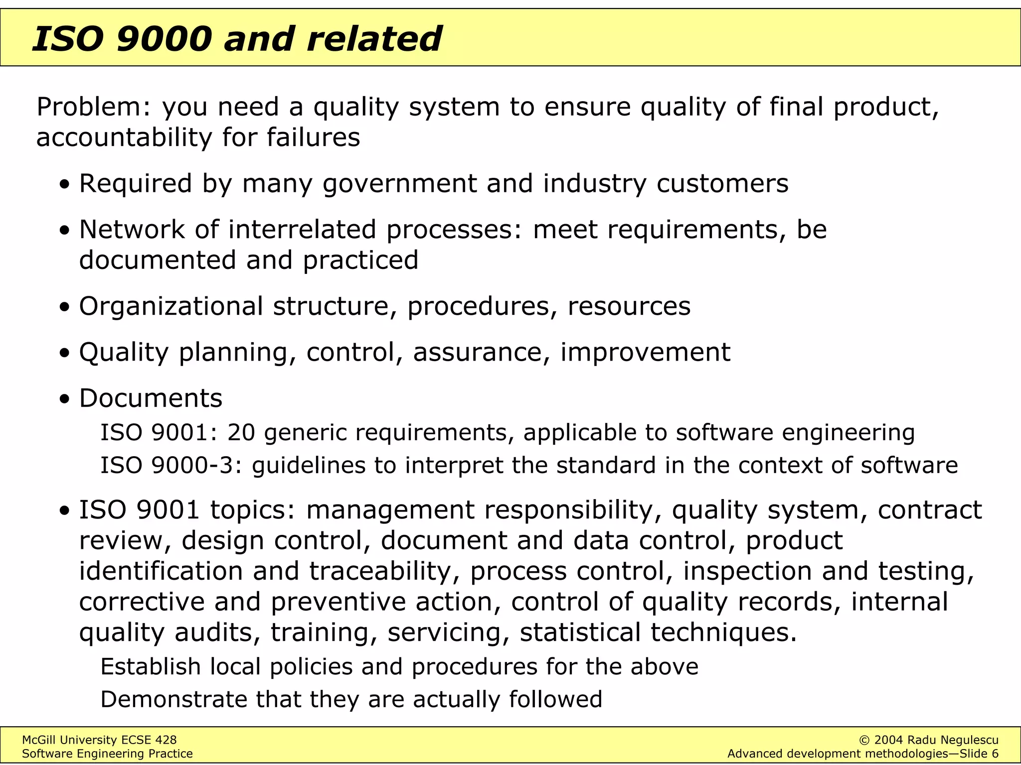 McGill University ECSE 428 © 2004 Radu Negulescu
Software Engineering Practice Advanced development methodologies—Slide 6
ISO 9000 and related
Problem: you need a quality system to ensure quality of final product,
accountability for failures
• Required by many government and industry customers
• Network of interrelated processes: meet requirements, be
documented and practiced
• Organizational structure, procedures, resources
• Quality planning, control, assurance, improvement
• Documents
ISO 9001: 20 generic requirements, applicable to software engineering
ISO 9000-3: guidelines to interpret the standard in the context of software
• ISO 9001 topics: management responsibility, quality system, contract
review, design control, document and data control, product
identification and traceability, process control, inspection and testing,
corrective and preventive action, control of quality records, internal
quality audits, training, servicing, statistical techniques.
Establish local policies and procedures for the above
Demonstrate that they are actually followed
 