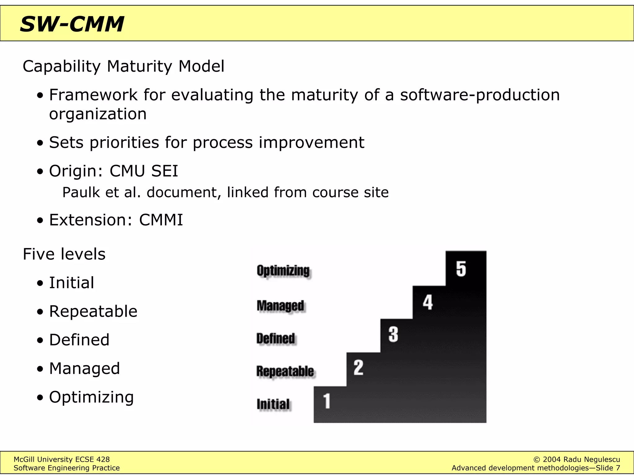 McGill University ECSE 428 © 2004 Radu Negulescu
Software Engineering Practice Advanced development methodologies—Slide 7
SW-CMM
Capability Maturity Model
• Framework for evaluating the maturity of a software-production
organization
• Sets priorities for process improvement
• Origin: CMU SEI
Paulk et al. document, linked from course site
• Extension: CMMI
Five levels
• Initial
• Repeatable
• Defined
• Managed
• Optimizing
 