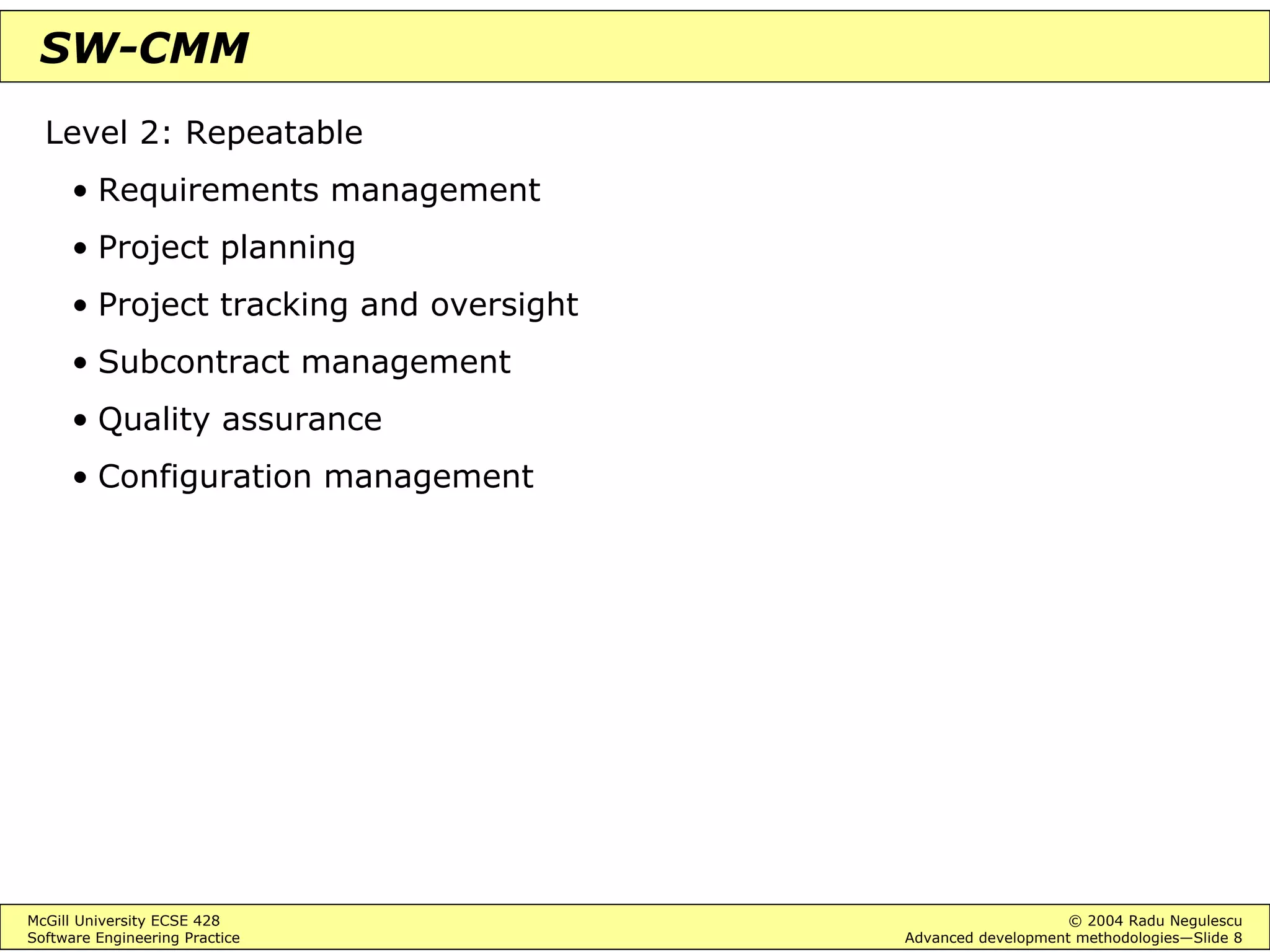 McGill University ECSE 428 © 2004 Radu Negulescu
Software Engineering Practice Advanced development methodologies—Slide 8
SW-CMM
Level 2: Repeatable
• Requirements management
• Project planning
• Project tracking and oversight
• Subcontract management
• Quality assurance
• Configuration management
 