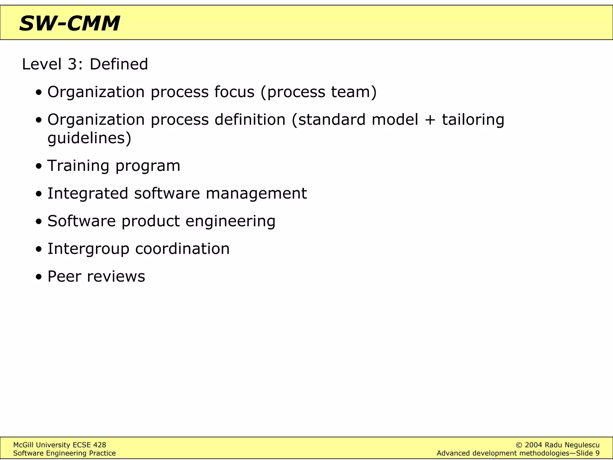 McGill University ECSE 428 © 2004 Radu Negulescu
Software Engineering Practice Advanced development methodologies—Slide 9
SW-CMM
Level 3: Defined
• Organization process focus (process team)
• Organization process definition (standard model + tailoring
guidelines)
• Training program
• Integrated software management
• Software product engineering
• Intergroup coordination
• Peer reviews
 