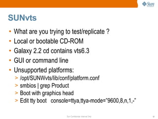Sun Confidential: Internal Only 12
SUNvts
• What are you trying to test/replicate ?
• Local or bootable CD-ROM
• Galaxy 2.2 cd contains vts6.3
• GUI or command line
• Unsupported platforms:
> /opt/SUNWvts/lib/conf/platform.conf
> smbios | grep Product
> Boot with graphics head
> Edit tty boot console=ttya,ttya-mode=”9600,8,n,1,-”
 