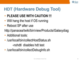Sun Confidential: Internal Only 14
HDT (Hardware Debug Tool)
• PLEASE USE WITH CAUTION !!!
• Will hang the host if OS running
• Reboot SP after use
http://panacea/twiki/bin/view/Products/Galaxydiag
• Additional tools:
• /usr/local/bin/collectHostStatus.sh
-nohdtl disables hdt test
• /usr/local/bin/collectDebugInfo.sh
 