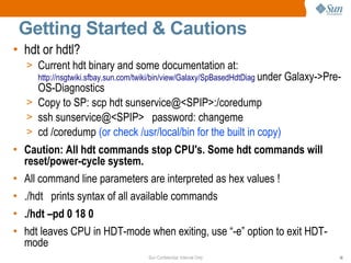Sun Confidential: Internal Only 16
Getting Started & Cautions
• hdt or hdtl?
> Current hdt binary and some documentation at:
http://nsgtwiki.sfbay.sun.com/twiki/bin/view/Galaxy/SpBasedHdtDiag under Galaxy->Pre-
OS-Diagnostics
> Copy to SP: scp hdt sunservice@<SPIP>:/coredump
> ssh sunservice@<SPIP> password: changeme
> cd /coredump (or check /usr/local/bin for the built in copy)
• Caution: All hdt commands stop CPU's. Some hdt commands will
reset/power-cycle system.
• All command line parameters are interpreted as hex values !
• ./hdt prints syntax of all available commands
• ./hdt –pd 0 18 0
• hdt leaves CPU in HDT-mode when exiting, use “-e” option to exit HDT-
mode
 