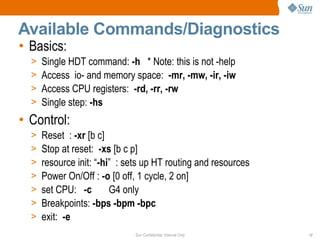 Sun Confidential: Internal Only 17
Available Commands/Diagnostics
• Basics:
> Single HDT command: -h * Note: this is not -help
> Access io- and memory space: -mr, -mw, -ir, -iw
> Access CPU registers: -rd, -rr, -rw
> Single step: -hs
• Control:
> Reset : -xr [b c]
> Stop at reset: -xs [b c p]
> resource init: “-hi” : sets up HT routing and resources
> Power On/Off : -o [0 off, 1 cycle, 2 on]
> set CPU: -c G4 only
> Breakpoints: -bps -bpm -bpc
> exit: -e
 