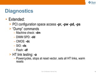 Sun Confidential: Internal Only 18
Diagnostics
• Extended:
> PCI configuration space access -pr, -pw -pd, -ps
> “Dump” commands
– Machine check: -dm
– DIMM SPD: -dd
– CMOS: -dc
– SIO: -ds
– Flash: -df
> HT link testing: -a
– Powercycles, stops at reset vector, sets all HT links, warm
resets
 