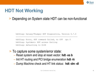 Sun Confidential: Internal Only 19
HDT Not Working
> Depending on System state HDT can be non-functional
> To capture some system/error state:
– Reset system and stop at reset vector: hdt -xs b
– Init HT routing and PCI bridge enumeration hdt -hi
– Dump Machine check and HT link status: hdt -dm -dl
hdtDiag: Galaxy/Thumper HDT Diagnostics, Version 0.7.0
-------------------------------------------------------
hdtDiag: Error, HDT command failed, no CFF cpu 0
hdtDiag: SysIdent: HDT access failing
hdtDiag: defaulting to G12X
 
