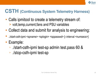 Sun Confidential: Internal Only 21
CSTH (Continuous System Telemetry Harness)
• Calls ipmitool to create a telemetry stream of:
> volt,temp,current,fans and PSU variables
● Collect data and submit for analysis to engineering:
● ./start-csth-ipmi <spname> <splogin> <sppasswd> [--interval <numsecs>]
● Example:
➢ ./start-csth-ipmi test-sp admin test.pass 60 &
➢ ./stop-csth-ipmi test-sp
 