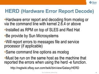 Sun Confidential: Internal Only 23
HERD (Hardware Error Report Decode)
http://nsgtwiki.sfbay.sun.com/twiki/bin/view/Galaxy/HERD
•Hardware error report and decoding from mcelog or
via the command line with kernel 2.6.4 or above
•Installed as RPM on top of SLES and Red Hat
•Be provide by Sun Microsystems
•Will report errors to messages file and service
processor (if applicable)
•Same command line options as mcelog
•Must be run on the same host as the machine that
reported the errors when using the herd -e function.
 