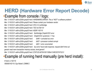 Sun Confidential: Internal Only 24
HERD (Hardware Error Report Decode)
•Example from console / logs:
•Example of running herd manually (pre herd install):
Mar 5 18:03:01 va64-x2200c-gmp03 herd: HARDWARE ERROR. This is *NOT* a software problem!
Mar 5 18:03:01 va64-x2200c-gmp03 herd: Please contact your hardware vendor
Mar 5 18:03:01 va64-x2200c-gmp03 herd: CPU 0 4 northbridge
Mar 5 18:03:01 va64-x2200c-gmp03 herd: TSC fcc73b11cf
Mar 5 18:03:01 va64-x2200c-gmp03 herd: ADDR 142110
Mar 5 18:03:01 va64-x2200c-gmp03 herd: Northbridge Chipkill ECC error
Mar 5 18:03:01 va64-x2200c-gmp03 herd: Chipkill ECC syndrome = 11ea
Mar 5 18:03:01 va64-x2200c-gmp03 herd: bit46 = corrected ecc error
Mar 5 18:03:01 va64-x2200c-gmp03 herd: bit57 = processor context corrupt
Mar 5 18:03:01 va64-x2200c-gmp03 herd: bit61 = error uncorrected
Mar 5 18:03:01 va64-x2200c-gmp03 herd: bus error 'local node response, request didn't time out
generic read mem transaction memory access, level generic'
Mar 5 18:03:01 va64-x2200c-gmp03 herd: STATUS b675410011080a13 MCGSTATUS 0
# herd -e 142110
000000142110: Cpu Node 0, DIMM 2
 