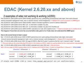 Sun Confidential: Internal Only 25
EDAC (Kernel 2.6.20.xx and above)
2 examples of edac not working & working (x2200):
Feb 25 06:50:57 va64-x2200c kernel: EDAC k8 MC0: general bus error: participating processor(local node origin), time-out(no timeout)
memory transaction type(generic read), mem or i/o(mem access), cache level(generic) << Multiple CE in quick succession or DIMM layout
Feb 25 06:50:57 va64-x2200c kernel: EDAC k8 MC0: Failed to translate InputAddr to csrow for address 0xbb2c2fc0
Feb 25 06:50:57 va64-x2200c kernel: MC0: CE - no information available: k8_edac
Feb 25 06:50:57 va64-x2200c kernel: MC0: CE - no information available: k8_edac Error Overflow set
Feb 25 06:50:57 va64-x2200c kernel: EDAC k8 MC0: extended error code: ECC chipkill x4 error ^^ Failed to translate due to overflow bit set
This happens if more than one error has occurred before edac gets to it or if edac does not understand the DIMM layout.
Here is the correct format of edac's output:
Mar 4 10:43:42 va64-x2200c kernel: EDAC k8 MC0: general bus error: partic ipating processor(local node origin), time-out(no
timeout) memory transaction type(generic read), mem or i/o(mem access), cache level(generic) << Always CPU 0 (reporting error)
Mar 4 10:43:42 va64-x2200c kernel: MC0: CE page 0x100010, offset 0x10, grain 8, syndrome 0xa1e8, row 0, channel 0, label "": k8_edac
^^ This event tells you the actual offending CPU which in this instance is CPU 0. (label not used by default but Sun may/customer may populate)
Mar 4 10:43:42 va64-x2200c kernel: EDAC k8 MC0: extended error code: ECC error <<Decode below:
MC0: CE error page 0x100010 adding offset of 0x10 = Address (0x10100010) Grain = 8 which is Chipkill Row 0, Channel 0 = CPU0,DIMM0
Channel 0Channel 1 Channel 0Channel 1
=================================== ===================================
Row> csrow0 | DIMM_A0| DIMM_B0 | csrow2 | DIMM_A1| DIMM_B1 |
csrow1 | DIMM_A0| DIMM_B0 | csrow3 | DIMM_A1| DIMM_B1 |
=================================== ===================================
If single rank DIMMs (1GB or less) then csrow1 and csrow3 are not used/available.
 