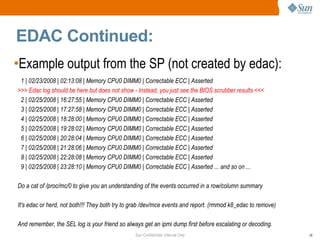 Sun Confidential: Internal Only 26
EDAC Continued:
•Example output from the SP (not created by edac):
1 | 02/23/2008 | 02:13:08 | Memory CPU0 DIMM0 | Correctable ECC | Asserted
>>> Edac log should be here but does not show - Instead, you just see the BIOS scrubber results <<<
2 | 02/25/2008 | 16:27:55 | Memory CPU0 DIMM0 | Correctable ECC | Asserted
3 | 02/25/2008 | 17:27:58 | Memory CPU0 DIMM0 | Correctable ECC | Asserted
4 | 02/25/2008 | 18:28:00 | Memory CPU0 DIMM0 | Correctable ECC | Asserted
5 | 02/25/2008 | 19:28:02 | Memory CPU0 DIMM0 | Correctable ECC | Asserted
6 | 02/25/2008 | 20:28:04 | Memory CPU0 DIMM0 | Correctable ECC | Asserted
7 | 02/25/2008 | 21:28:06 | Memory CPU0 DIMM0 | Correctable ECC | Asserted
8 | 02/25/2008 | 22:28:08 | Memory CPU0 DIMM0 | Correctable ECC | Asserted
9 | 02/25/2008 | 23:28:10 | Memory CPU0 DIMM0 | Correctable ECC | Asserted ... and so on ...
Do a cat of /proc/mc/0 to give you an understanding of the events occurred in a row/column summary
It's edac or herd, not both!!! They both try to grab /dev/mce events and report. (rmmod k8_edac to remove)
And remember, the SEL log is your friend so always get an ipmi dump first before escalating or decoding.
 