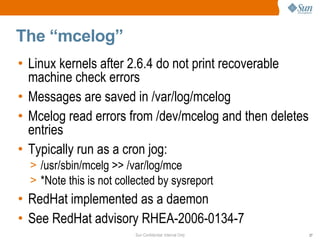 Sun Confidential: Internal Only 27
The “mcelog”
• Linux kernels after 2.6.4 do not print recoverable
machine check errors
• Messages are saved in /var/log/mcelog
• Mcelog read errors from /dev/mcelog and then deletes
entries
• Typically run as a cron jog:
> /usr/sbin/mcelg >> /var/log/mce
> *Note this is not collected by sysreport
• RedHat implemented as a daemon
• See RedHat advisory RHEA-2006-0134-7
 