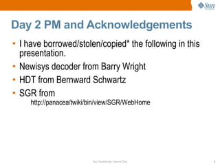 Sun Confidential: Internal Only 3
Day 2 PM and Acknowledgements
• I have borrowed/stolen/copied* the following in this
presentation.
• Newisys decoder from Barry Wright
• HDT from Bernward Schwartz
• SGR from
http://panacea/twiki/bin/view/SGR/WebHome
 
