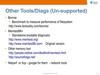 Sun Confidential: Internal Only 35
Other Tools/Diags (Un-supported)
• Bonnie
> Benchmark to measure performance of filesystem
http://www.textuality.com/bonnie/
• Memtest86+
> Standalone bootable diagnostic
http://www.memtest.org/
http://www.memtest86.com/ Original version
• Other memory tool
http://people.redhat.com/dledford/memtest.html
http://sourceforge.net/
• Netperf or ttcp - google for them - network tools
 