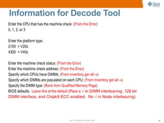 Sun Confidential: Internal Only 42
Information for Decode Tool
Enter the CPU that has the machine check: (From the Error)
0, 1, 2, or 3
Enter the platform type:
2100 = V20z
4300 = V40z
Enter the machine check status: (From the Error)
Enter the machine check address: (From the Error)
Specify which CPUs have DIMMs: (From inventory ger all -v)
Specify which DIMMs are populated on each CPU: (From Inventory get all -v)
Specify the DIMM type: (Rank from Qualified Memory Page)
BIOS defaults: Leave this at the default (Place a √ in DIMM interleaving, 128 bit
DIMM interface, and Chipkill ECC enabled. No √ in Node interleaving)
 