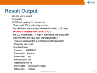 Sun Confidential: Internal Only 43
Result Output
Only one error is present
Error details:
K8_CPU-0 is reporting this corrected error:
DRAM chipkill ECC error found by scrubber
The DRAM error was at address '00000000 9C6A0B30' (2 GB range)
This error is related to DIMM 1 on K8_CPU-0
The ECC syndrome ('5E34'x) maps to a correctable error at data bit 66
Within the DIMM, this would be an error at physical bit 2
Processor was responding to another source of the transaction
Transaction was a read
Error classification:
Error type: DRAM ECC
Error severity: Corrected
Error enabled: yes
Error recovered: yes
Possible sympathy: no
Error address: '000000009C6A0B30'x
Address type: Physical
 