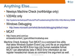 Sun Confidential: Internal Only 44
Anything Else........
• Newisys Machine Check (northbridge only)
• V20/40z only
• http://systems-tsc/twiki/pub/Products/ProdTroubleshootingV20z/V20z-V40z-Memory-DIMM
• Windows Debugging
> http://www.microsoft.com/whdc/devtools/debugging/default.mspx
• MCAT
• http://www.amd.com/us-
en/assets/content_type/utilities/mcatsetup.exe
Machine Check Analysis Tool (MCAT) is a command line utility
that takes Windows System Event Log (.evt) file as an argument
and decodes the MCA Error logs into human readable format.
MCAT can alternatively take in MCE Error information as raw
register hexadecimal values as command line argument as well.
 