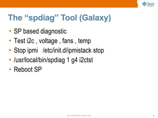 Sun Confidential: Internal Only 8
The “spdiag” Tool (Galaxy)
• SP based diagnostic
• Test i2c , voltage , fans , temp
• Stop ipmi /etc/init.d/ipmistack stop
• /usr/local/bin/spdiag 1 g4 i2ctst
• Reboot SP
 