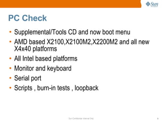 Sun Confidential: Internal Only 9
PC Check
• Supplemental/Tools CD and now boot menu
• AMD based X2100,X2100M2,X2200M2 and all new
X4x40 platforms
• All Intel based platforms
• Monitor and keyboard
• Serial port
• Scripts , burn-in tests , loopback
 