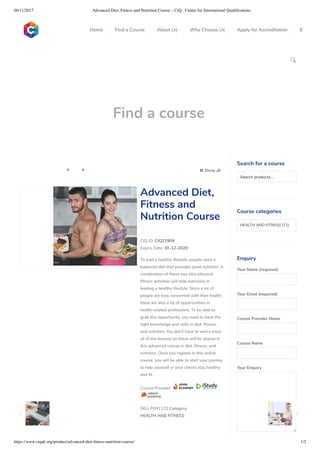 06/11/2017 Advanced Diet, Fitness and Nutrition Course – CiQ : Centre for International Qualiﬁcations
https://www.ciquk.org/product/advanced-diet-ﬁtness-nutrition-course/ 1/2

Find a course
 Show all 
CIQ ID: CIQ21909
Expiry Date: 30-12-2020
To lead a healthy lifestyle, people need a
balanced diet that provides good nutrition. A
combination of these two plus physical
tness activities will help everyone in
leading a healthy lifestyle. Since a lot of
people are now concerned with their health,
there are also a lot of opportunities in
health-related professions. To be able to
grab this opportunity, you need to have the
right knowledge and skills in diet, tness,
and nutrition. You don’t have to worry since
all of the lessons on these will be shared in
this advanced course in diet, tness, and
nutrition. Once you register in this online
course, you will be able to start your journey
to help yourself or your clients stay healthy
and t.
Course Provider:
SKU: FER1122 Category:
HEALTH AND FITNESS
Advanced Diet,
Fitness and
Nutrition Course
Search for a course
Searchproducts…
Course categories
HEALTH AND FITNESS (71)
Enquiry
Your Name (required)
Your Email (required)
Course Provider Name
Course Name
Your Enquiry
0
 
0
 
0
 
 
Home Find a Course About Us Why Choose Us Apply for Accreditation B
 