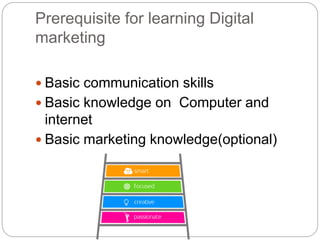 Prerequisite for learning Digital
marketing
 Basic communication skills
 Basic knowledge on Computer and
internet
 Basic marketing knowledge(optional)
 