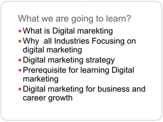 What we are going to learn?
 What is Digital marekting
 Why all Industries Focusing on
digital marketing
 Digital marketing strategy
 Prerequisite for learning Digital
marketing
 Digital marketing for business and
career growth
 