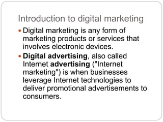 Introduction to digital marketing
 Digital marketing is any form of
marketing products or services that
involves electronic devices.
 Digital advertising, also called
Internet advertising ("Internet
marketing") is when businesses
leverage Internet technologies to
deliver promotional advertisements to
consumers.
 