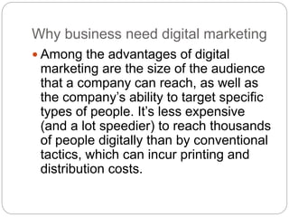 Why business need digital marketing
 Among the advantages of digital
marketing are the size of the audience
that a company can reach, as well as
the company’s ability to target specific
types of people. It’s less expensive
(and a lot speedier) to reach thousands
of people digitally than by conventional
tactics, which can incur printing and
distribution costs.
 