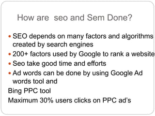 How are seo and Sem Done?
 SEO depends on many factors and algorithms
created by search engines
 200+ factors used by Google to rank a website
 Seo take good time and efforts
 Ad words can be done by using Google Ad
words tool and
Bing PPC tool
Maximum 30% users clicks on PPC ad’s
 
