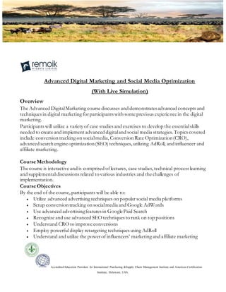 Accredited Education Providers for International Purchasing &Supply Chain Management Institute and American Certification
Institute, Delaware, USA.
Advanced Digital Marketing and Social Media Optimization
(With Live Simulation)
Overview
The Advanced DigitalMarketing course discusses and demonstratesadvanced concepts and
techniques in digital marketing forparticipants with some previous experience in the digital
marketing.
Participants will utilize a variety of case studies and exercises to develop the essentialskills
needed to create and implement advanced digitaland social media strategies. Topics covered
include conversion tracking on socialmedia, Conversion Rate Optimization(CRO),
advanced search engine optimization(SEO) techniques, utilizing AdRoll, and influencer and
affiliate marketing.
Course Methodology
The course is interactive and is comprised oflectures, case studies, technical process learning
and supplementaldiscussions related to various industries and the challenges of
implementation.
Course Objectives
By the end of the course, participants will be able to:
 Utilize advanced advertising techniques on popular social media platforms
 Setup conversion tracking on socialmedia and Google AdWords
 Use advanced advertisingfeatures in Google Paid Search
 Recognize and use advanced SEO techniques to rank on top positions
 Understand CRO to improve conversions
 Employ powerful display retargeting techniques using AdRoll
 Understand and utilize the powerof influencers’ marketing and affiliate marketing
 