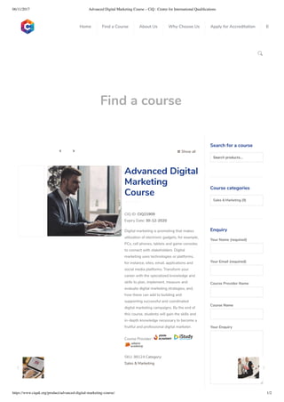 06/11/2017 Advanced Digital Marketing Course – CiQ : Centre for International Qualiﬁcations
https://www.ciquk.org/product/advanced-digital-marketing-course/ 1/2

Find a course
 Show all 
CIQ ID: CIQ21909
Expiry Date: 30-12-2020
Digital marketing is promoting that makes
utilization of electronic gadgets, for example,
PCs, cell phones, tablets and game consoles
to connect with stakeholders. Digital
marketing uses technologies or platforms,
for instance, sites, email, applications and
social media platforms. Transform your
career with the specialized knowledge and
skills to plan, implement, measure and
evaluate digital marketing strategies, and,
how these can add to building and
supporting successful and coordinated
digital marketing campaigns. By the end of
this course, students will gain the skills and
in-depth knowledge necessary to become a
fruitful and professional digital marketer.
Course Provider:
SKU: 98124 Category:
Sales & Marketing
Advanced Digital
Marketing
Course
Search for a course
Searchproducts…
Course categories
Sales & Marketing (9)
Enquiry
Your Name (required)
Your Email (required)
Course Provider Name
Course Name
Your Enquiry
0
 
0
 
0
 
 
Home Find a Course About Us Why Choose Us Apply for Accreditation B
 