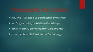 Prerequisite for Course
 Anyone with basic understanding of Internet
 No Programming or Website Knowledge
 Basic English/Communication Skills are Must
 Interested and Enthusiastic in Technology
 