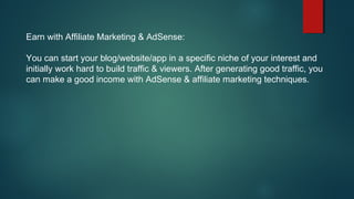 Earn with Affiliate Marketing & AdSense:
You can start your blog/website/app in a specific niche of your interest and
initially work hard to build traffic & viewers. After generating good traffic, you
can make a good income with AdSense & affiliate marketing techniques.
 