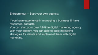 Entrepreneur – Start your own agency:
If you have experience in managing a business & have
resources, contacts.
You can start your own full-time digital marketing agency.
With your agency, you can able to build marketing
strategies for clients and implement them with digital
marketing.
 