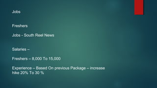 Jobs
Freshers
Jobs - South Reel News
Salaries –
Freshers – 8,000 To 15,000
Experience – Based On previous Package – increase
hike 20% To 30 %
 