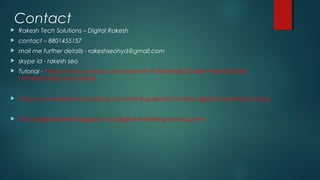 Contact
 Rakesh Tech Solutions – Digital Rakesh
 contact – 8801455157
 mail me further details - rakeshseohyd@gmail.com
 skype id - rakesh seo
 Tutorial - https://www.youtube.com/watch?v=Osk5AXqKO5c&list=PLEe3aDSdB-
rTfrnMZukhHkjcAIG7exdWb
 http://www.rakeshtechsolutions.com/training/detail/1/online-digital-marketing-training
 http://digitalrakesh.blogspot.in/p/digital-marketing-training.html
 