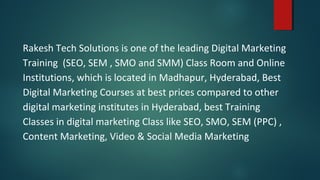 Rakesh Tech Solutions is one of the leading Digital Marketing
Training (SEO, SEM , SMO and SMM) Class Room and Online
Institutions, which is located in Madhapur, Hyderabad, Best
Digital Marketing Courses at best prices compared to other
digital marketing institutes in Hyderabad, best Training
Classes in digital marketing Class like SEO, SMO, SEM (PPC) ,
Content Marketing, Video & Social Media Marketing
 
