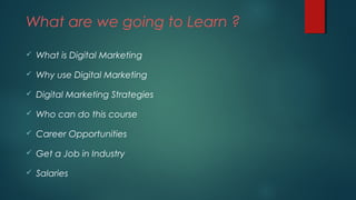 What are we going to Learn ?
 What is Digital Marketing
 Why use Digital Marketing
 Digital Marketing Strategies
 Who can do this course
 Career Opportunities
 Get a Job in Industry
 Salaries
 