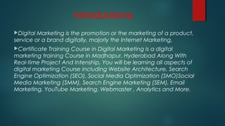 Introductions
Digital Marketing is the promotion or the marketing of a product,
service or a brand digitally, majorly the Internet Marketing.
Certificate Training Course in Digital Marketing is a digital
marketing training Course in Madhapur. Hyderabad Along With
Real-time Project And Intenship, You will be learning all aspects of
digital marketing Course including Website Architecture, Search
Engine Optimization (SEO), Social Media Optimization (SMO)Social
Media Marketing (SMM), Search Engine Marketing (SEM), Email
Marketing, YouTube Marketing, Webmaster , Analytics and More.
 