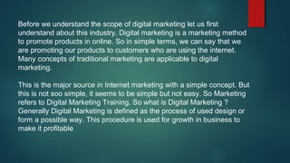 Before we understand the scope of digital marketing let us first
understand about this industry. Digital marketing is a marketing method
to promote products in online. So in simple terms, we can say that we
are promoting our products to customers who are using the internet.
Many concepts of traditional marketing are applicable to digital
marketing.
This is the major source in Internet marketing with a simple concept. But
this is not soo simple, it seems to be simple but not easy. So Marketing
refers to Digital Marketing Training. So what is Digital Marketing ?
Generally Digital Marketing is defined as the process of used design or
form a possible way. This procedure is used for growth in business to
make it profitable
 